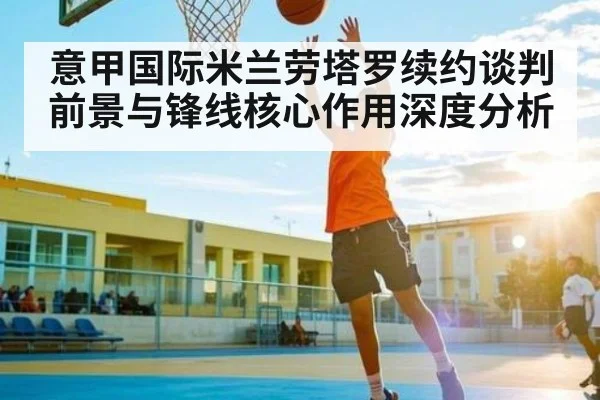 意甲国际米兰劳塔罗续约谈判前景与锋线核心作用深度分析