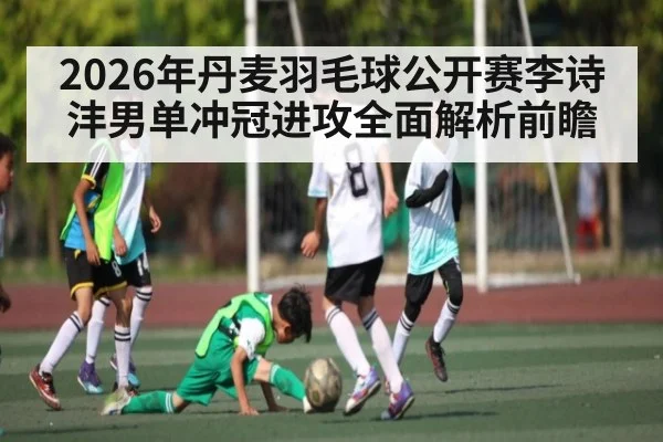 2026年丹麦羽毛球公开赛李诗沣男单冲冠进攻全面解析前瞻
