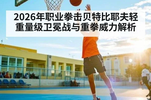 2026年职业拳击贝特比耶夫轻重量级卫冕战与重拳威力解析