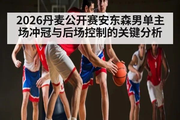 2026丹麦公开赛安东森男单主场冲冠与后场控制的关键分析