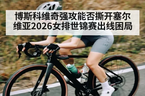 博斯科维奇强攻能否撕开塞尔维亚2026女排世锦赛出线困局